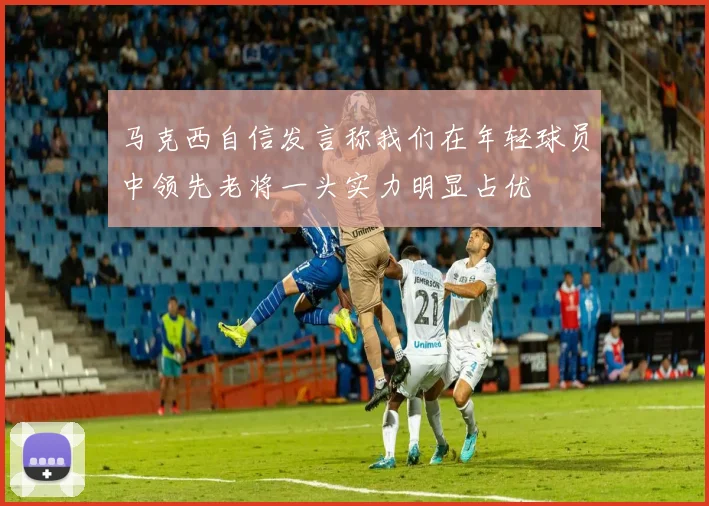 马克西自信发言称我们在年轻球员中领先老将一头实力明显占优