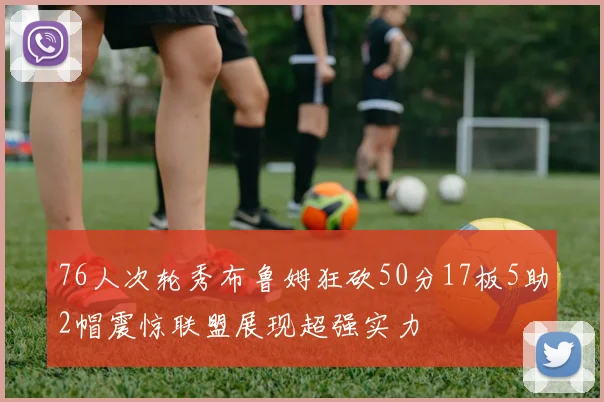 76人次轮秀布鲁姆狂砍50分17板5助2帽震惊联盟展现超强实力