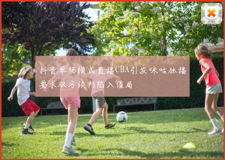 抖音单场模式直播CBA引发咪咕独播要求双方谈判陷入僵局