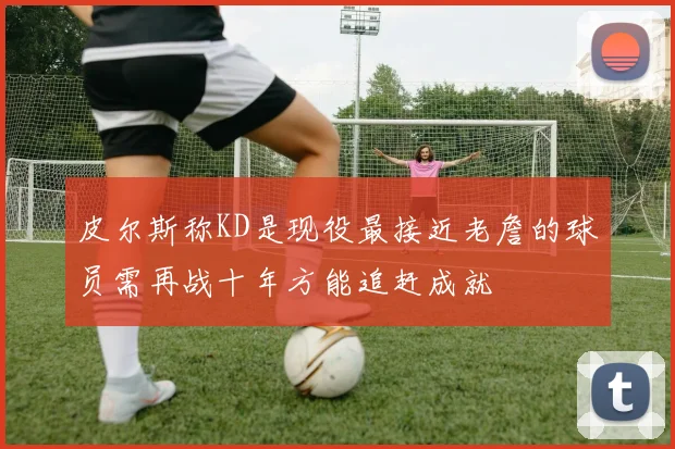 皮尔斯称KD是现役最接近老詹的球员需再战十年方能追赶成就