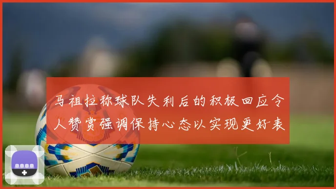 马祖拉称球队失利后的积极回应令人赞赏强调保持心态以实现更好表现