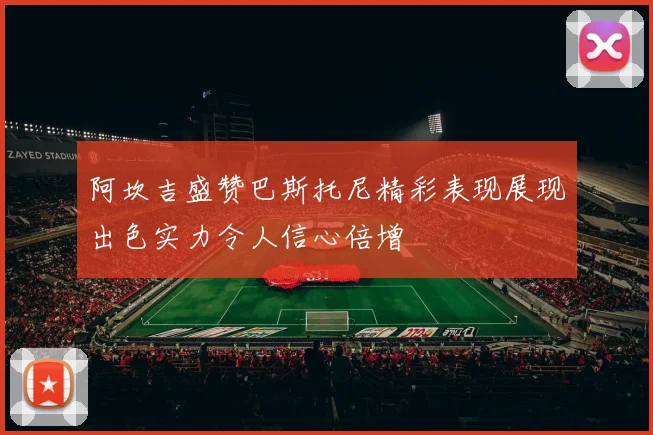 阿坎吉盛赞巴斯托尼精彩表现展现出色实力令人信心倍增