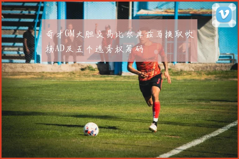 奇才GM大胆交易比尔库兹马换取吹杨AD及五个选秀权筹码