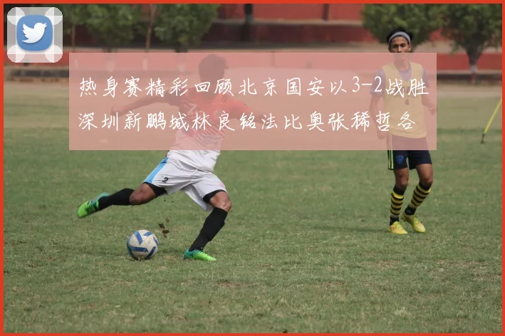 热身赛精彩回顾北京国安以3-2战胜深圳新鹏城林良铭法比奥张稀哲各入一球
