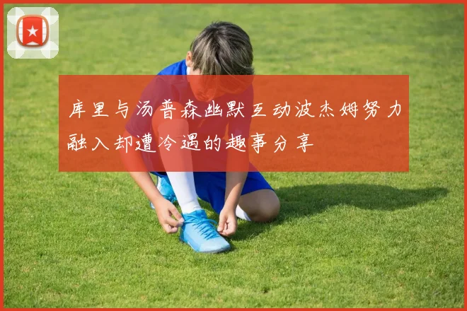 库里与汤普森幽默互动波杰姆努力融入却遭冷遇的趣事分享