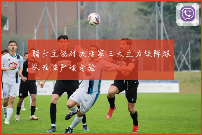 骑士主场对决活塞三大主力缺阵球队面临严峻考验