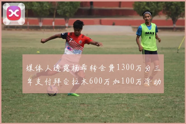 媒体人透露杨希转会费1300万分三年支付拜合拉木600万加100万浮动