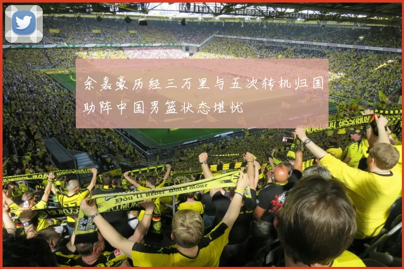 余嘉豪历经三万里与五次转机归国助阵中国男篮状态堪忧