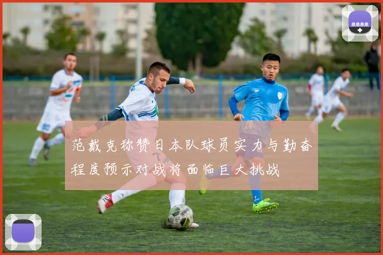 范戴克称赞日本队球员实力与勤奋程度预示对战将面临巨大挑战