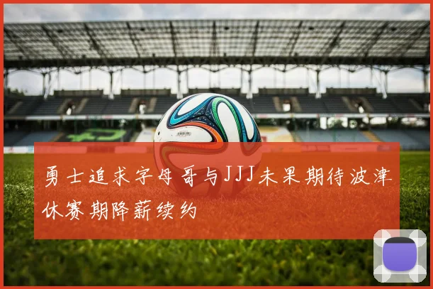 勇士追求字母哥与JJJ未果期待波津休赛期降薪续约