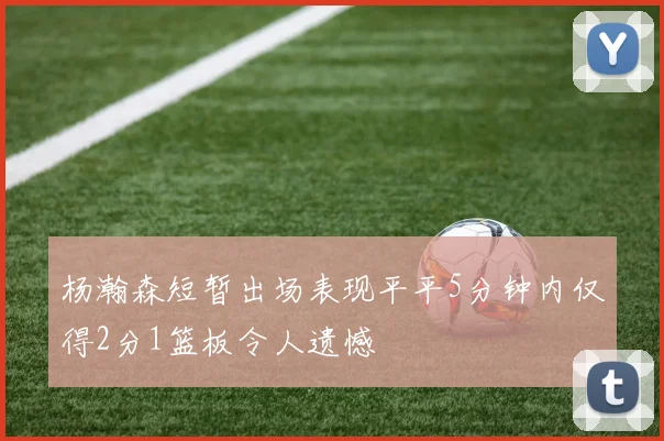 杨瀚森短暂出场表现平平5分钟内仅得2分1篮板令人遗憾