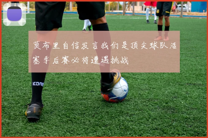 莫布里自信发言我们是顶尖球队活塞季后赛必将遭遇挑战