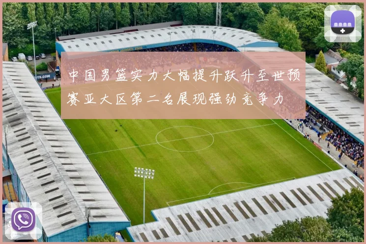 中国男篮实力大幅提升跃升至世预赛亚大区第二名展现强劲竞争力