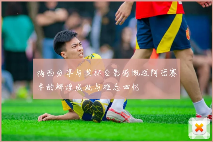 梅西分享与奖杯合影感慨迈阿密赛季的辉煌成就与难忘回忆