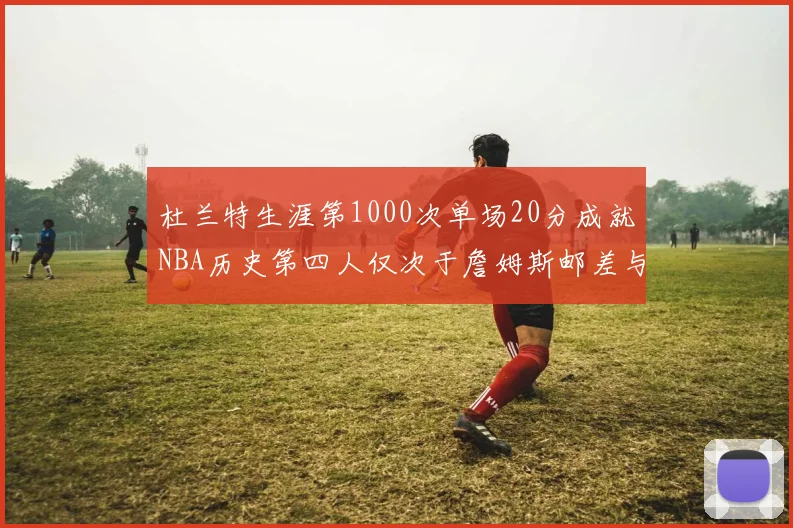 杜兰特生涯第1000次单场20分成就NBA历史第四人仅次于詹姆斯邮差与天勾