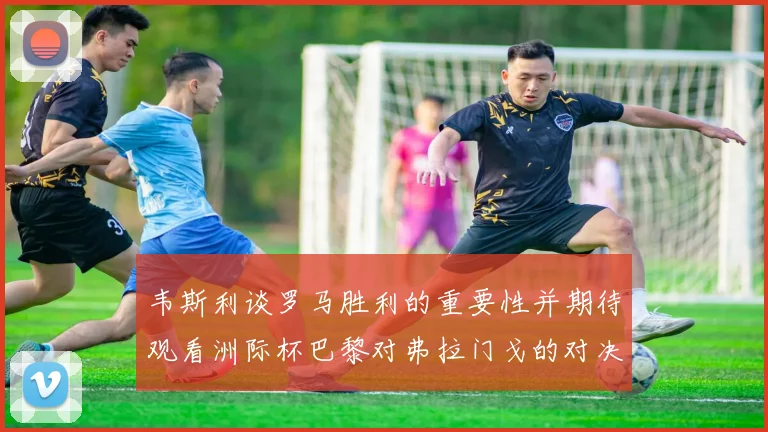 韦斯利谈罗马胜利的重要性并期待观看洲际杯巴黎对弗拉门戈的对决