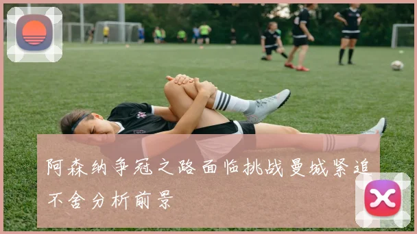 阿森纳争冠之路面临挑战曼城紧追不舍分析前景