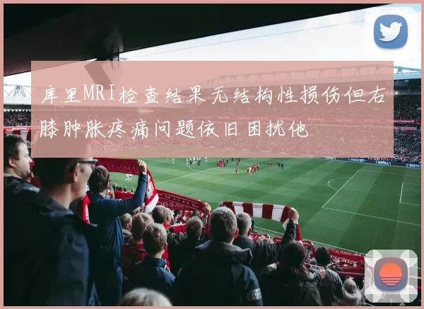 库里MRI检查结果无结构性损伤但右膝肿胀疼痛问题依旧困扰他