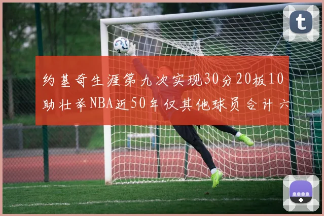 约基奇生涯第九次实现30分20板10助壮举NBA近50年仅其他球员合计六次