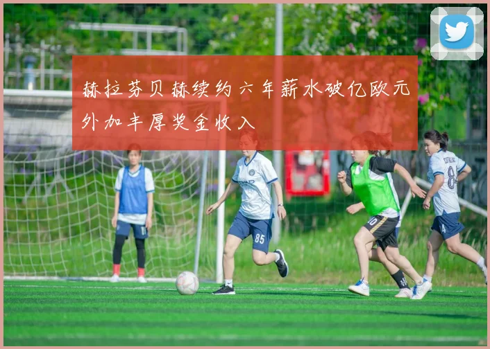 赫拉芬贝赫续约六年薪水破亿欧元外加丰厚奖金收入