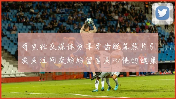 奇克社交媒体分享牙齿脱落照片引发关注网友纷纷留言关心他的健康状况