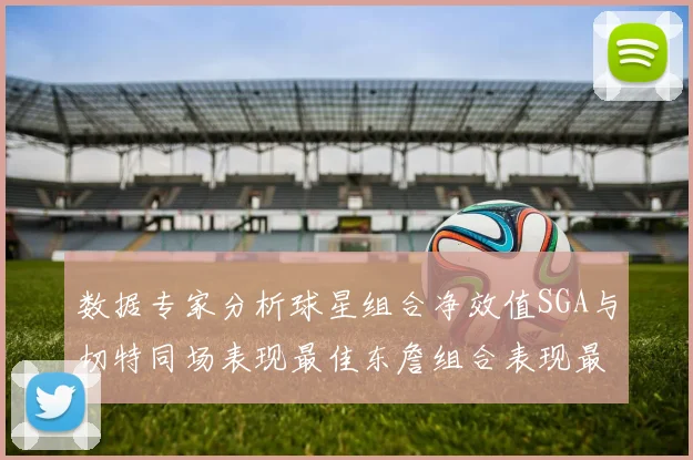 数据专家分析球星组合净效值SGA与切特同场表现最佳东詹组合表现最差