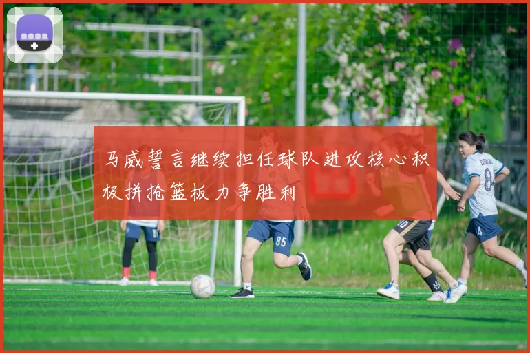 马威誓言继续担任球队进攻核心积极拼抢篮板力争胜利