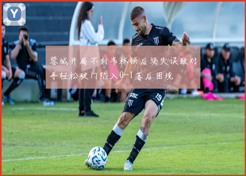 蓉城开局不利韦林顿后场失误致对手轻松破门陷入0-1落后困境