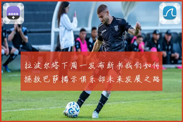 拉波尔塔下周一发布新书我们如何拯救巴萨揭示俱乐部未来发展之路