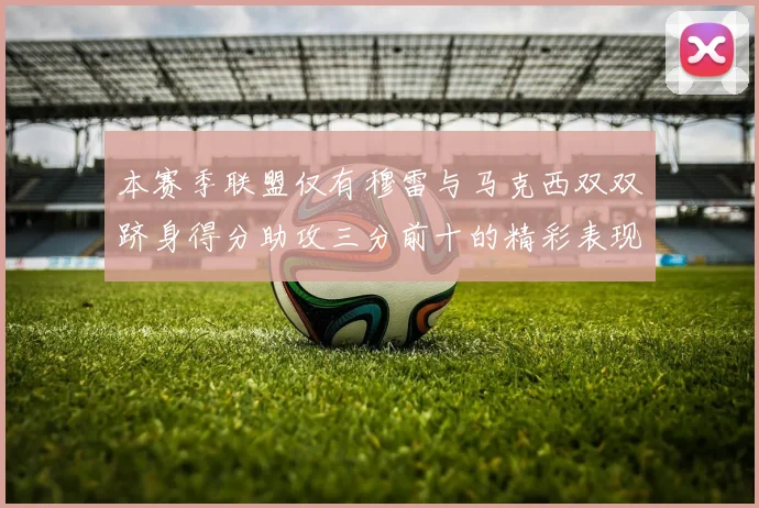 本赛季联盟仅有穆雷与马克西双双跻身得分助攻三分前十的精彩表现