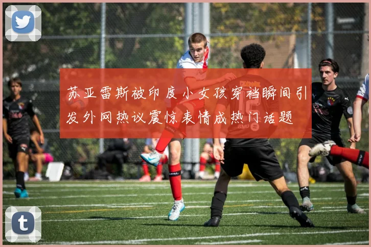 苏亚雷斯被印度小女孩穿裆瞬间引发外网热议震惊表情成热门话题